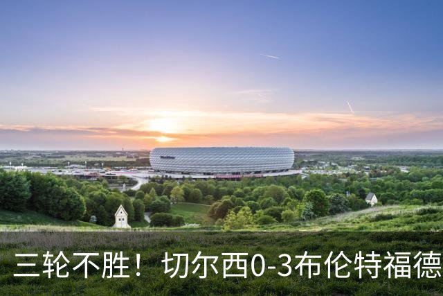 三轮不胜！切尔西0-3布伦特福德先赛掉第七 蓝军连续21场联赛丢球